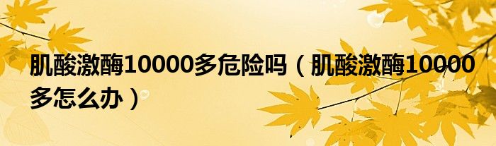 肌酸激酶10000多危險(xiǎn)嗎（肌酸激酶10000多怎么辦）