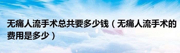 無痛人流手術總共要多少錢（無痛人流手術的費用是多少）