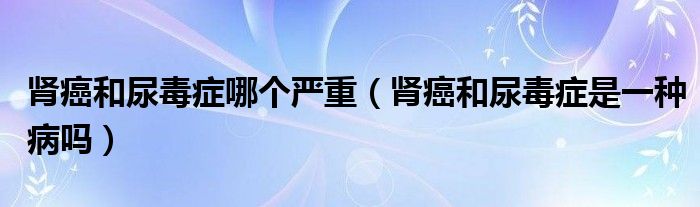 腎癌和尿毒癥哪個(gè)嚴(yán)重（腎癌和尿毒癥是一種病嗎）