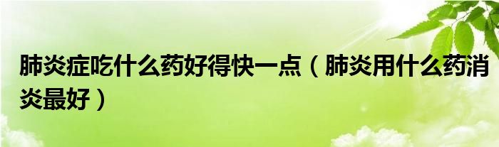 肺炎癥吃什么藥好得快一點(diǎn)（肺炎用什么藥消炎最好）