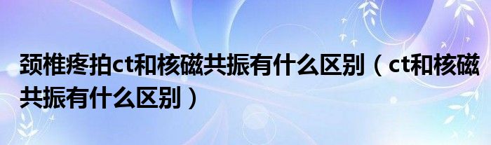 頸椎疼拍ct和核磁共振有什么區(qū)別（ct和核磁共振有什么區(qū)別）