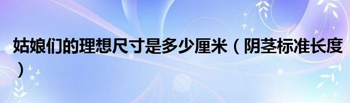 姑娘們的理想尺寸是多少厘米（陰莖標(biāo)準長度）