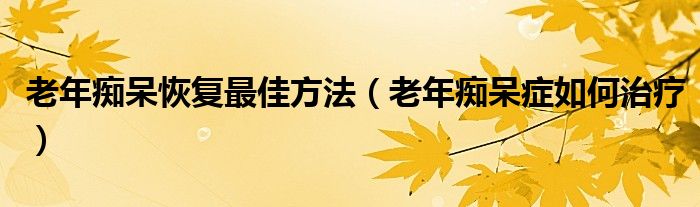 老年癡呆恢復最佳方法（老年癡呆癥如何治療）