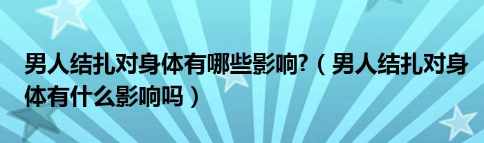 男人結(jié)扎對身體有哪些影響?（男人結(jié)扎對身體有什么影響嗎）