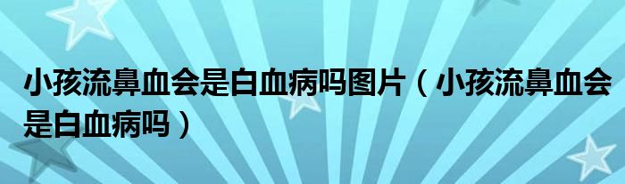 小孩流鼻血會是白血病嗎圖片（小孩流鼻血會是白血病嗎）