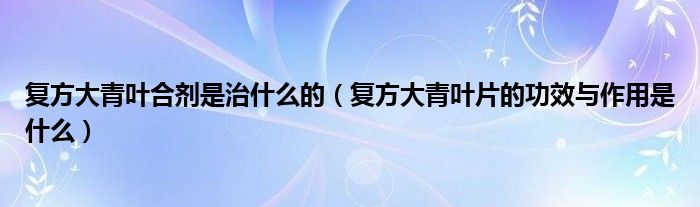 復方大青葉合劑是治什么的（復方大青葉片的功效與作用是什么）