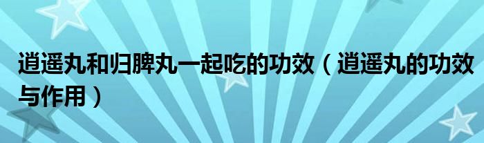 逍遙丸和歸脾丸一起吃的功效（逍遙丸的功效與作用）