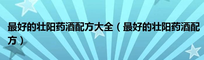 最好的壯陽(yáng)藥酒配方大全（最好的壯陽(yáng)藥酒配方）