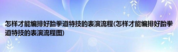 怎樣才能編排好跆拳道特技的表演流程(怎樣才能編排好跆拳道特技的表演流程圖)