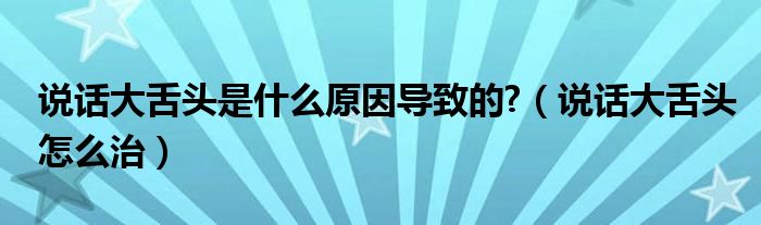 說話大舌頭是什么原因?qū)е碌?（說話大舌頭怎么治）