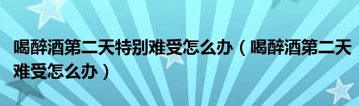 喝醉酒第二天特別難受怎么辦（喝醉酒第二天難受怎么辦）