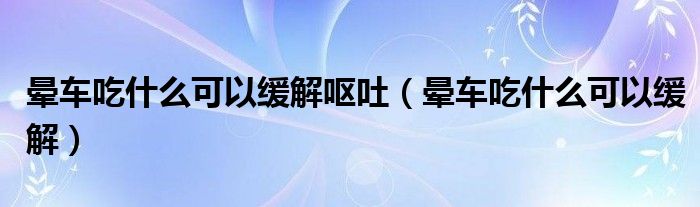 暈車吃什么可以緩解嘔吐（暈車吃什么可以緩解）