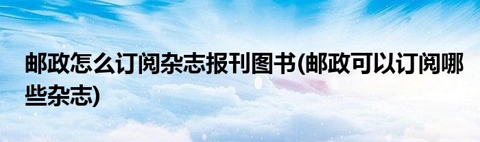 郵政怎么訂閱雜志報(bào)刊圖書(shū)(郵政可以訂閱哪些雜志)