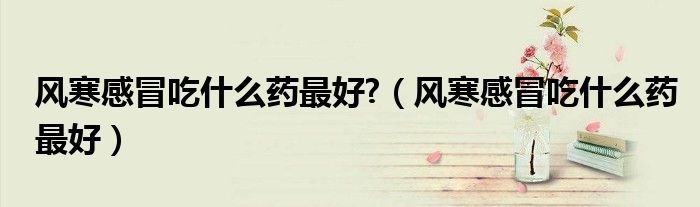 風(fēng)寒感冒吃什么藥最好?（風(fēng)寒感冒吃什么藥最好）