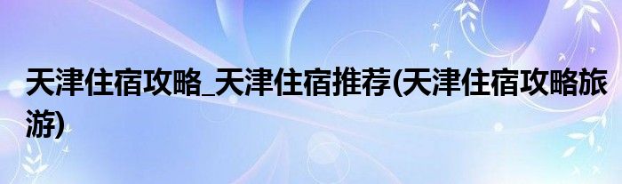 天津住宿攻略_天津住宿推薦(天津住宿攻略旅游)