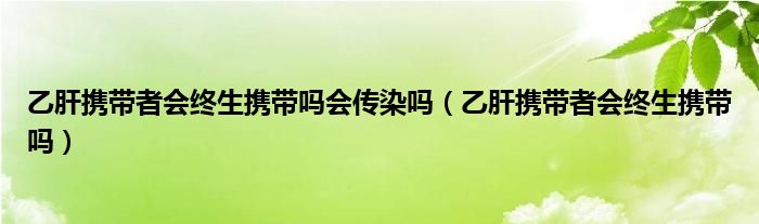 乙肝攜帶者會(huì)終生攜帶嗎會(huì)傳染嗎（乙肝攜帶者會(huì)終生攜帶嗎）