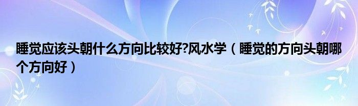 睡覺應(yīng)該頭朝什么方向比較好?風(fēng)水學(xué)（睡覺的方向頭朝哪個方向好）