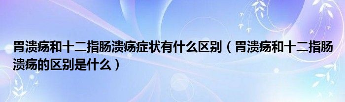 胃潰瘍和十二指腸潰瘍癥狀有什么區(qū)別（胃潰瘍和十二指腸潰瘍的區(qū)別是什么）