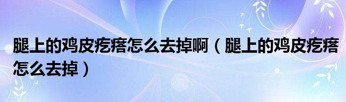 腿上的雞皮疙瘩怎么去掉?。ㄍ壬系碾u皮疙瘩怎么去掉）