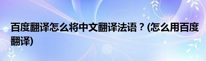 百度翻譯怎么將中文翻譯法語(yǔ)？(怎么用百度翻譯)