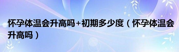 懷孕體溫會升高嗎+初期多少度（懷孕體溫會升高嗎）