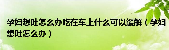 孕婦想吐怎么辦吃在車上什么可以緩解（孕婦想吐怎么辦）