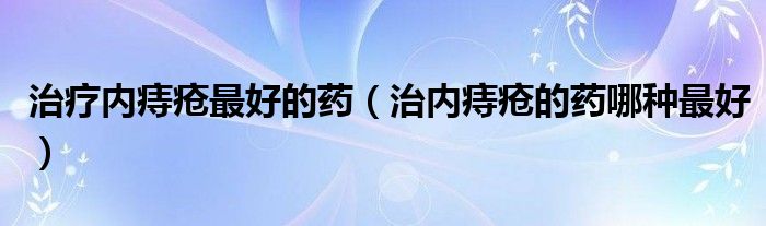 治療內(nèi)痔瘡最好的藥（治內(nèi)痔瘡的藥哪種最好）