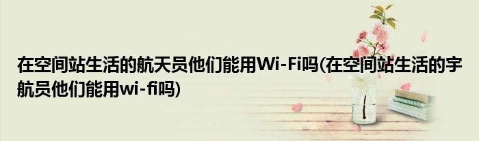 在空間站生活的航天員他們能用Wi-Fi嗎(在空間站生活的宇航員他們能用wi-fi嗎)