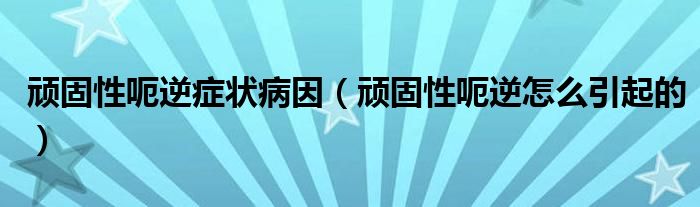 頑固性呃逆癥狀病因（頑固性呃逆怎么引起的）