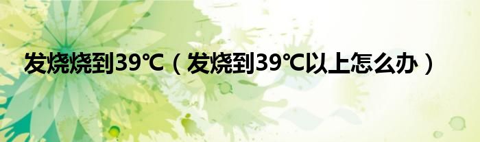 發(fā)燒燒到39℃（發(fā)燒到39℃以上怎么辦）