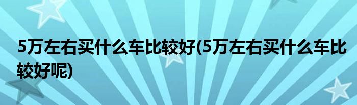 5萬左右買什么車比較好(5萬左右買什么車比較好呢)