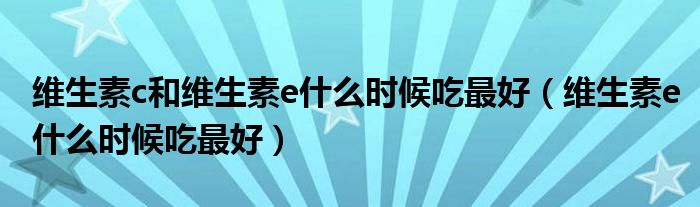 維生素c和維生素e什么時候吃最好（維生素e什么時候吃最好）