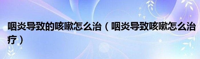 咽炎導(dǎo)致的咳嗽怎么治（咽炎導(dǎo)致咳嗽怎么治療）