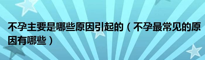 不孕主要是哪些原因引起的（不孕最常見的原因有哪些）