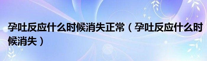 孕吐反應(yīng)什么時(shí)候消失正常（孕吐反應(yīng)什么時(shí)候消失）