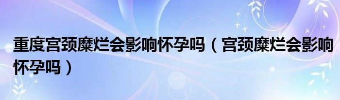 重度宮頸糜爛會影響懷孕嗎（宮頸糜爛會影響懷孕嗎）