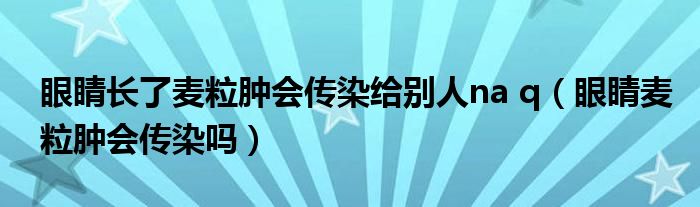 眼睛長了麥粒腫會(huì)傳染給別人na q（眼睛麥粒腫會(huì)傳染嗎）