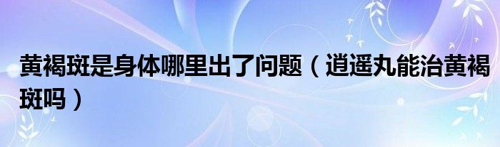 黃褐斑是身體哪里出了問題（逍遙丸能治黃褐斑嗎）