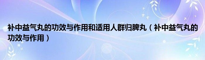 補中益氣丸的功效與作用和適用人群歸脾丸（補中益氣丸的功效與作用）