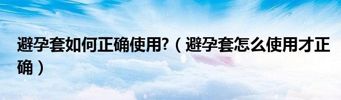 避孕套如何正確使用?（避孕套怎么使用才正確）