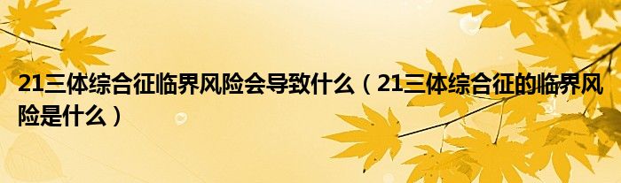 21三體綜合征臨界風(fēng)險會導(dǎo)致什么（21三體綜合征的臨界風(fēng)險是什么）