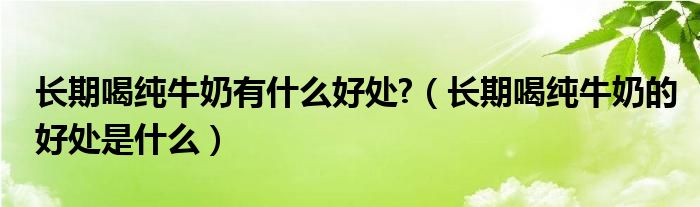 長期喝純牛奶有什么好處?（長期喝純牛奶的好處是什么）