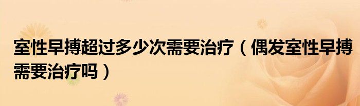 室性早搏超過多少次需要治療（偶發(fā)室性早搏需要治療嗎）