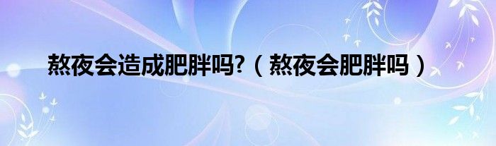 熬夜會(huì)造成肥胖嗎?（熬夜會(huì)肥胖嗎）