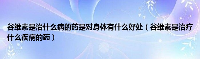 谷維素是治什么病的藥是對(duì)身體有什么好處（谷維素是治療什么疾病的藥）