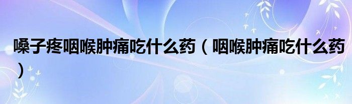 嗓子疼咽喉腫痛吃什么藥（咽喉腫痛吃什么藥）