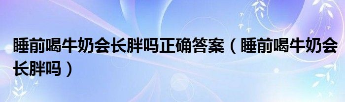 睡前喝牛奶會(huì)長(zhǎng)胖嗎正確答案（睡前喝牛奶會(huì)長(zhǎng)胖嗎）