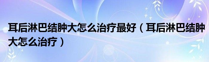 耳后淋巴結(jié)腫大怎么治療最好（耳后淋巴結(jié)腫大怎么治療）