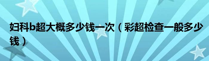 婦科b超大概多少錢(qián)一次（彩超檢查一般多少錢(qián)）