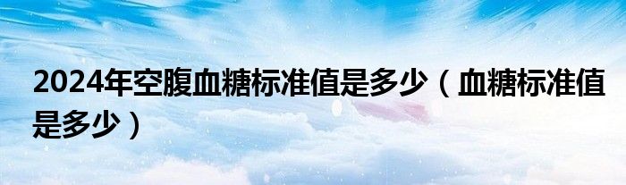 2024年空腹血糖標(biāo)準(zhǔn)值是多少（血糖標(biāo)準(zhǔn)值是多少）